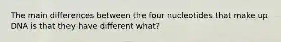 The main differences between the four nucleotides that make up DNA is that they have different what?