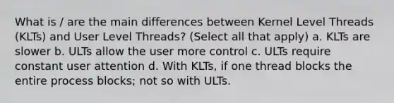 What is / are the main differences between Kernel Level Threads (KLTs) and User Level Threads? (Select all that apply) a. KLTs are slower b. ULTs allow the user more control c. ULTs require constant user attention d. With KLTs, if one thread blocks the entire process blocks; not so with ULTs.