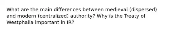 What are the main differences between medieval (dispersed) and modern (centralized) authority? Why is the Treaty of Westphalia important in IR?