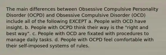 The main differences between Obsessive Compulsive Personality Disorder (OCPD) and Obsessive Compulsive Disorder (OCD) include all of the following EXCEPT a. People with OCD have insight. b. People with OCPD think their way is the "right and best way". c. People with OCD are fixated with procedures to manage daily tasks. d. People with OCPD feel comfortable with their self-imposed systems of rules.