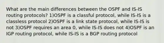 What are the main differences between the OSPF and IS-IS routing protocols? 1)OSPF is a classful protocol, while IS-IS is a classless protocol 2)OSPF is a link state protocol, while IS-IS is not 3)OSPF requires an area 0, while IS-IS does not 4)OSPF is an IGP routing protocol, while IS-IS is a BGP routing protocol