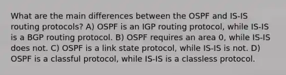 What are the main differences between the OSPF and IS-IS routing protocols? A) OSPF is an IGP routing protocol, while IS-IS is a BGP routing protocol. B) OSPF requires an area 0, while IS-IS does not. C) OSPF is a link state protocol, while IS-IS is not. D) OSPF is a classful protocol, while IS-IS is a classless protocol.