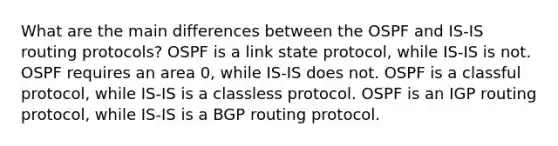 What are the main differences between the OSPF and IS-IS routing protocols? OSPF is a link state protocol, while IS-IS is not. OSPF requires an area 0, while IS-IS does not. OSPF is a classful protocol, while IS-IS is a classless protocol. OSPF is an IGP routing protocol, while IS-IS is a BGP routing protocol.