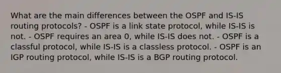 What are the main differences between the OSPF and IS-IS routing protocols? - OSPF is a link state protocol, while IS-IS is not. - OSPF requires an area 0, while IS-IS does not. - OSPF is a classful protocol, while IS-IS is a classless protocol. - OSPF is an IGP routing protocol, while IS-IS is a BGP routing protocol.