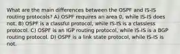 What are the main differences between the OSPF and IS-IS routing protocols? A) OSPF requires an area 0, while IS-IS does not. B) OSPF is a classful protocol, while IS-IS is a classless protocol. C) OSPF is an IGP routing protocol, while IS-IS is a BGP routing protocol. D) OSPF is a link state protocol, while IS-IS is not.