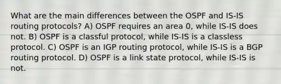 What are the main differences between the OSPF and IS-IS routing protocols? A) OSPF requires an area 0, while IS-IS does not. B) OSPF is a classful protocol, while IS-IS is a classless protocol. C) OSPF is an IGP routing protocol, while IS-IS is a BGP routing protocol. D) OSPF is a link state protocol, while IS-IS is not.