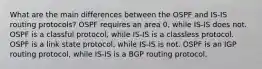 What are the main differences between the OSPF and IS-IS routing protocols? OSPF requires an area 0, while IS-IS does not. OSPF is a classful protocol, while IS-IS is a classless protocol. OSPF is a link state protocol, while IS-IS is not. OSPF is an IGP routing protocol, while IS-IS is a BGP routing protocol.