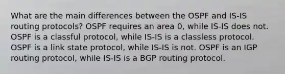 What are the main differences between the OSPF and IS-IS routing protocols? OSPF requires an area 0, while IS-IS does not. OSPF is a classful protocol, while IS-IS is a classless protocol. OSPF is a link state protocol, while IS-IS is not. OSPF is an IGP routing protocol, while IS-IS is a BGP routing protocol.