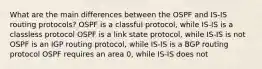 What are the main differences between the OSPF and IS-IS routing protocols? OSPF is a classful protocol, while IS-IS is a classless protocol OSPF is a link state protocol, while IS-IS is not OSPF is an IGP routing protocol, while IS-IS is a BGP routing protocol OSPF requires an area 0, while IS-IS does not