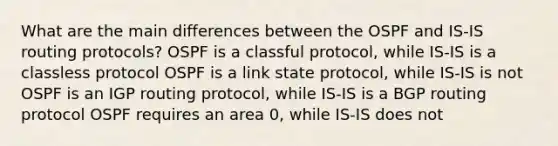 What are the main differences between the OSPF and IS-IS routing protocols? OSPF is a classful protocol, while IS-IS is a classless protocol OSPF is a link state protocol, while IS-IS is not OSPF is an IGP routing protocol, while IS-IS is a BGP routing protocol OSPF requires an area 0, while IS-IS does not