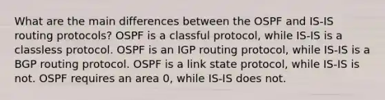 What are the main differences between the OSPF and IS-IS routing protocols? OSPF is a classful protocol, while IS-IS is a classless protocol. OSPF is an IGP routing protocol, while IS-IS is a BGP routing protocol. OSPF is a link state protocol, while IS-IS is not. OSPF requires an area 0, while IS-IS does not.