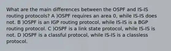 What are the main differences between the OSPF and IS-IS routing protocols? A )OSPF requires an area 0, while IS-IS does not. B )OSPF is an IGP routing protocol, while IS-IS is a BGP routing protocol. C )OSPF is a link state protocol, while IS-IS is not. D )OSPF is a classful protocol, while IS-IS is a classless protocol.