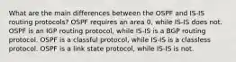 What are the main differences between the OSPF and IS-IS routing protocols? OSPF requires an area 0, while IS-IS does not. OSPF is an IGP routing protocol, while IS-IS is a BGP routing protocol. OSPF is a classful protocol, while IS-IS is a classless protocol. OSPF is a link state protocol, while IS-IS is not.