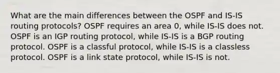 What are the main differences between the OSPF and IS-IS routing protocols? OSPF requires an area 0, while IS-IS does not. OSPF is an IGP routing protocol, while IS-IS is a BGP routing protocol. OSPF is a classful protocol, while IS-IS is a classless protocol. OSPF is a link state protocol, while IS-IS is not.