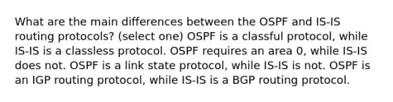 What are the main differences between the OSPF and IS-IS routing protocols? (select one) OSPF is a classful protocol, while IS-IS is a classless protocol. OSPF requires an area 0, while IS-IS does not. OSPF is a link state protocol, while IS-IS is not. OSPF is an IGP routing protocol, while IS-IS is a BGP routing protocol.