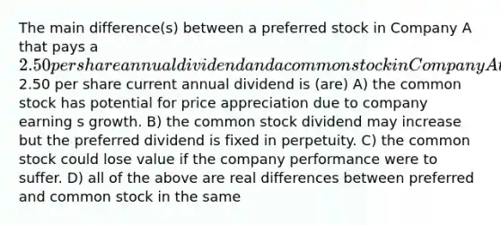 The main difference(s) between a preferred stock in Company A that pays a 2.50 per share annual dividend and a common stock in Company A that also pays a2.50 per share current annual dividend is (are) A) the common stock has potential for price appreciation due to company earning s growth. B) the common stock dividend may increase but the preferred dividend is fixed in perpetuity. C) the common stock could lose value if the company performance were to suffer. D) all of the above are real differences between preferred and common stock in the same