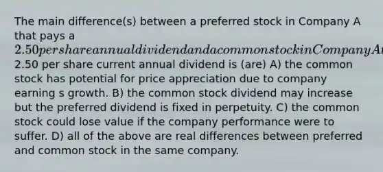 The main difference(s) between a preferred stock in Company A that pays a 2.50 per share annual dividend and a common stock in Company A that also pays a2.50 per share current annual dividend is (are) A) the common stock has potential for price appreciation due to company earning s growth. B) the common stock dividend may increase but the preferred dividend is fixed in perpetuity. C) the common stock could lose value if the company performance were to suffer. D) all of the above are real differences between preferred and common stock in the same company.