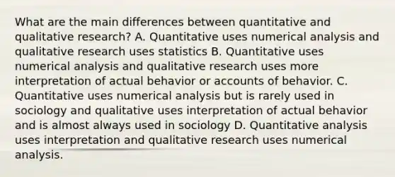 What are the main differences between quantitative and qualitative research? A. Quantitative uses numerical analysis and qualitative research uses statistics B. Quantitative uses numerical analysis and qualitative research uses more interpretation of actual behavior or accounts of behavior. C. Quantitative uses numerical analysis but is rarely used in sociology and qualitative uses interpretation of actual behavior and is almost always used in sociology D. Quantitative analysis uses interpretation and qualitative research uses numerical analysis.