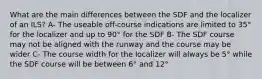 What are the main differences between the SDF and the localizer of an ILS? A- The useable off-course indications are limited to 35° for the localizer and up to 90° for the SDF B- The SDF course may not be aligned with the runway and the course may be wider C- The course width for the localizer will always be 5° while the SDF course will be between 6° and 12°