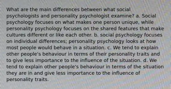 What are the main differences between what social psychologists and personality psychologist examine? a. Social psychology focuses on what makes one person unique, while personality psychology focuses on the shared features that make cultures different or like each other. b. social psychology focuses on individual differences; personality psychology looks at how most people would behave in a situation. c. We tend to explain other people's behaviour in terms of their personality traits and to give less importance to the influence of the situation. d. We tend to explain other people's behaviour in terms of the situation they are in and give less importance to the influence of personality traits.