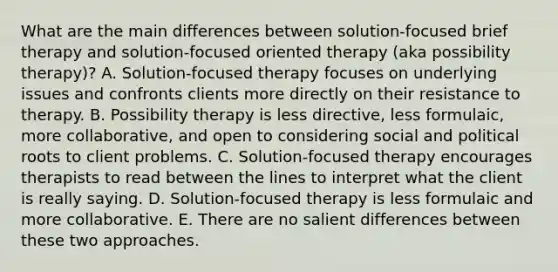 What are the main differences between solution-focused brief therapy and solution-focused oriented therapy (aka possibility therapy)? A. Solution-focused therapy focuses on underlying issues and confronts clients more directly on their resistance to therapy. B. Possibility therapy is less directive, less formulaic, more collaborative, and open to considering social and political roots to client problems. C. Solution-focused therapy encourages therapists to read between the lines to interpret what the client is really saying. D. Solution-focused therapy is less formulaic and more collaborative. E. There are no salient differences between these two approaches.