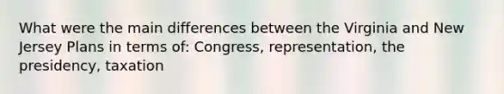 What were the main differences between the Virginia and New Jersey Plans in terms of: Congress, representation, the presidency, taxation