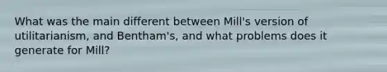 What was the main different between Mill's version of utilitarianism, and Bentham's, and what problems does it generate for Mill?