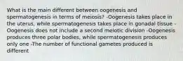 What is the main different between oogenesis and spermatogenesis in terms of meiosis? -Oogenesis takes place in the uterus, while spermatogenesis takes place in gonadal tissue -Oogenesis does not include a second meiotic division -Oogenesis produces three polar bodies, while spermatogenesis produces only one -The number of functional gametes produced is different