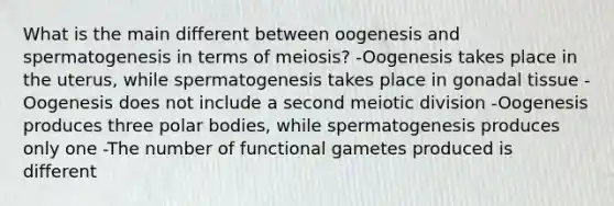 What is the main different between oogenesis and spermatogenesis in terms of meiosis? -Oogenesis takes place in the uterus, while spermatogenesis takes place in gonadal tissue -Oogenesis does not include a second meiotic division -Oogenesis produces three polar bodies, while spermatogenesis produces only one -The number of functional gametes produced is different