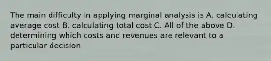 The main difficulty in applying marginal analysis is A. calculating average cost B. calculating total cost C. All of the above D. determining which costs and revenues are relevant to a particular decision