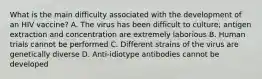 What is the main difficulty associated with the development of an HIV vaccine? A. The virus has been difficult to culture; antigen extraction and concentration are extremely laborious B. Human trials cannot be performed C. Different strains of the virus are genetically diverse D. Anti-idiotype antibodies cannot be developed