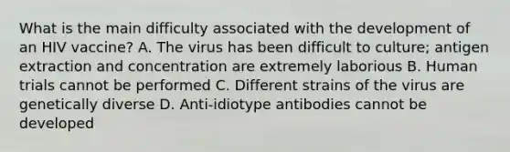 What is the main difficulty associated with the development of an HIV vaccine? A. The virus has been difficult to culture; antigen extraction and concentration are extremely laborious B. Human trials cannot be performed C. Different strains of the virus are genetically diverse D. Anti-idiotype antibodies cannot be developed