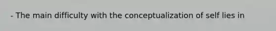 - The main difficulty with the conceptualization of self lies in