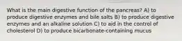 What is the main digestive function of the pancreas? A) to produce digestive enzymes and bile salts B) to produce digestive enzymes and an alkaline solution C) to aid in the control of cholesterol D) to produce bicarbonate-containing mucus