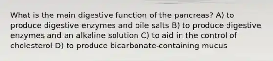 What is the main digestive function of the pancreas? A) to produce <a href='https://www.questionai.com/knowledge/kK14poSlmL-digestive-enzymes' class='anchor-knowledge'>digestive enzymes</a> and bile salts B) to produce digestive enzymes and an alkaline solution C) to aid in the control of cholesterol D) to produce bicarbonate-containing mucus