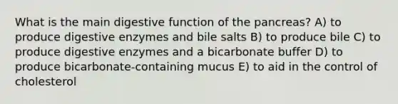 What is the main digestive function of the pancreas? A) to produce digestive enzymes and bile salts B) to produce bile C) to produce digestive enzymes and a bicarbonate buffer D) to produce bicarbonate-containing mucus E) to aid in the control of cholesterol