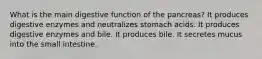 What is the main digestive function of the pancreas? It produces digestive enzymes and neutralizes stomach acids. It produces digestive enzymes and bile. It produces bile. It secretes mucus into the small intestine.