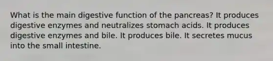 What is the main digestive function of <a href='https://www.questionai.com/knowledge/kITHRba4Cd-the-pancreas' class='anchor-knowledge'>the pancreas</a>? It produces <a href='https://www.questionai.com/knowledge/kK14poSlmL-digestive-enzymes' class='anchor-knowledge'>digestive enzymes</a> and neutralizes stomach acids. It produces digestive enzymes and bile. It produces bile. It secretes mucus into <a href='https://www.questionai.com/knowledge/kt623fh5xn-the-small-intestine' class='anchor-knowledge'>the small intestine</a>.