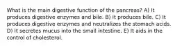 What is the main digestive function of the pancreas? A) It produces digestive enzymes and bile. B) It produces bile. C) It produces digestive enzymes and neutralizes the stomach acids. D) It secretes mucus into the small intestine. E) It aids in the control of cholesterol.