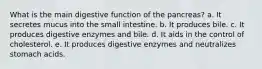 What is the main digestive function of the pancreas? a. It secretes mucus into the small intestine. b. It produces bile. c. It produces digestive enzymes and bile. d. It aids in the control of cholesterol. e. It produces digestive enzymes and neutralizes stomach acids.