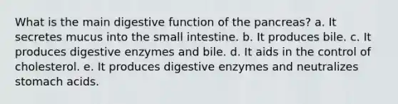 What is the main digestive function of the pancreas? a. It secretes mucus into the small intestine. b. It produces bile. c. It produces digestive enzymes and bile. d. It aids in the control of cholesterol. e. It produces digestive enzymes and neutralizes stomach acids.