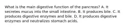 What is the main digestive function of the pancreas? A. It secretes mucus into the small intestine. B. It produces bile. C. It produces digestive enzymes and bile. D. It produces digestive enzymes and neutralizes stomach acids.