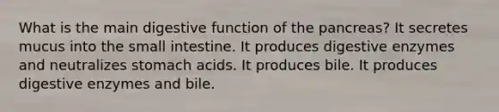 What is the main digestive function of the pancreas? It secretes mucus into the small intestine. It produces digestive enzymes and neutralizes stomach acids. It produces bile. It produces digestive enzymes and bile.