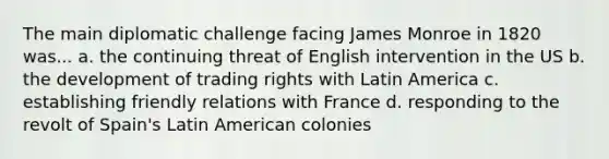 The main diplomatic challenge facing James Monroe in 1820 was... a. the continuing threat of English intervention in the US b. the development of trading rights with Latin America c. establishing friendly relations with France d. responding to the revolt of Spain's Latin American colonies