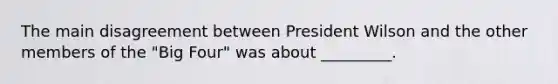 The main disagreement between President Wilson and the other members of the "Big Four" was about _________.