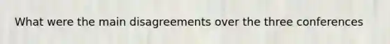 What were the main disagreements over the three conferences
