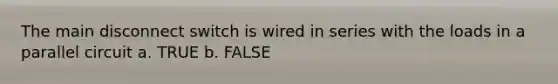 The main disconnect switch is wired in series with the loads in a parallel circuit a. TRUE b. FALSE