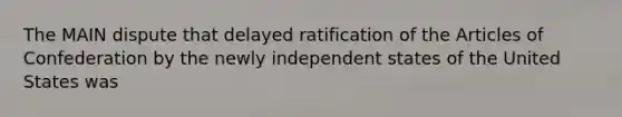 The MAIN dispute that delayed ratification of the Articles of Confederation by the newly independent states of the United States was