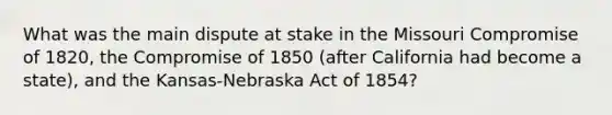 What was the main dispute at stake in the Missouri Compromise of 1820, the Compromise of 1850 (after California had become a state), and the Kansas-Nebraska Act of 1854?