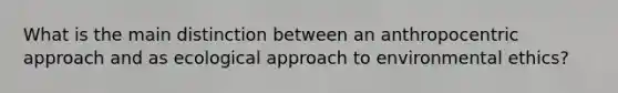 What is the main distinction between an anthropocentric approach and as ecological approach to environmental ethics?